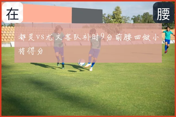都灵vs尤文客队补时9分前腰回做小将得分